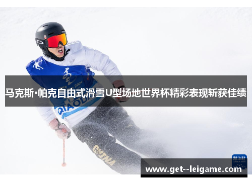 马克斯·帕克自由式滑雪U型场地世界杯精彩表现斩获佳绩