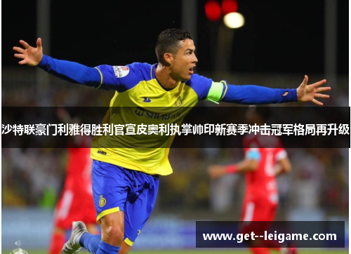 沙特联豪门利雅得胜利官宣皮奥利执掌帅印新赛季冲击冠军格局再升级