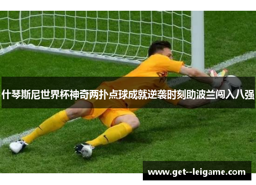 什琴斯尼世界杯神奇两扑点球成就逆袭时刻助波兰闯入八强